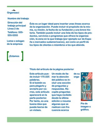 Organizaci

Nombre del trabajo
Dirección del
                     Éste es un lugar ideal para insertar unas líneas acerca
trabajo principal
                     de la organización. Puede incluir el propósito de la mis-
Línea 2 de
                     ma, su misión, la fecha de su fundación y una breve his-
Teléfono: 555-       toria. También puede incluir una lista de los tipos de pro-
555-5555             ductos, servicios o programas que ofrece la organiza-
                     ción, la zona en la que trabaja (por ejemplo sur de Espa-
Lema o eslogan       ña o mercados sudamericanos), así como un perfil de
de la empresa        los tipos de clientes o miembros a los que atiende.



 ¡Estamos




                     Título del artículo de la página posterior
                     Este artículo pue-    Un modo de lla-    de su
                     de incluir 175-225    mar la atención    orga-
                     palabras.             del público es in-
                     Si el boletín es      cluir una sección
                     para plegarlo y       de preguntas y
                     enviarlo por co-      respuestas. Re-
                     rreo, este artículo   copile preguntas
                     aparecerá en la       que haya recibido
                     parte posterior.      desde la última
                     Por tanto, es una     edición o resuma
                     buena idea que        algunas que se             Pie de
                     pueda leerse de       realicen con fre-          imagen o
                     un vistazo.           cuencia acerca             gráfico.
 