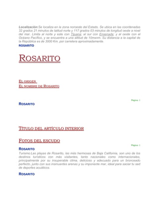Localización:Se localiza en la zona noroeste del Estado. Se ubica en las coordenadas
32 grados 21 minutos de latitud norte y 117 grados 03 minutos de longitud oeste a nivel
del mar. Limita al norte y este con Tijuana; al sur con Ensenada; y al oeste con el
Océano Pacífico, y se encuentra a una altitud de 10msnm. Su distancia a la capital de
la República es de 3000 Km. por carretera aproximadamente.
ROSARITO




ROSARITO

EL ORIGEN
EL NOMBRE DE ROSARITO


                                                                                Página 1

ROSARITO




TÍTULO DEL ARTÍCULO INTERIOR

FOTOS DEL ESCUDO
                                                                                Página 1

ROSARITO
Turismo:Las playas de Rosarito, las más hermosas de Baja California, son uno de los
destinos turísticos con más visitantes, tanto nacionales como internacionales,
principalmente por su insuperable clima, delicioso y adecuado para un bronceado
perfecto, junto con sus insinuantes arenas y su imponente mar, ideal para saciar tu sed
de deportes acuáticos.

ROSARITO
 