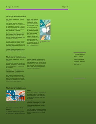 El origen de Rosarito                                                                    Página 3




Título del artículo interior
Esta historia puede incluir 150-200       World Wide Web. Es-
palabras.                                 criba acerca de una
                                          variedad de temas,
Una ventaja de utilizar el boletín
                                          pero procure que los
como herramienta para promocionar-
                                          artículos sean breves.
se es que puede reutilizar el conteni-
do de otros materiales de marketing,      La mayor parte del
como comunicados de prensa, estu-         contenido que incluya
dios de mercado e informes.               en el boletín lo puede
                                          utilizar también para el
Quizá su principal objetivo sea distri-
                                          sitio web. Microsoft
buir un boletín para vender su pro-       Publisher ofrece una
ducto o servicio, pero la clave del
                                          manera fácil de con-
éxito de un boletín es conseguir que
                                          vertir el boletín en una
sea útil para el público.                 publicación para la
Un buen método consiste en escribir       Web. Por tanto, cuan- Pie de imagen o gráfi-
sus propios artículos, o bien incluir     do acabe de escribir el co.
un calendario de eventos próximos o       boletín, conviértalo en
una oferta especial que promueva un       sitio web y publíquelo.
nuevo producto.

También puede consultar artículos o
buscar artículos “de relleno” en el


                                                                                                    “Incluya aquí una

Título del artículo interior                                                                        frase o una cita

Este artículo puede incluir 100-150       Algunos boletines incluyen una co-                        del artículo para
palabras.                                 lumna que se actualiza en cada edi-
                                          ción; por ejemplo, los últimos libros
                                                                                                    captar la atención
El tema de los boletines es casi inter-
                                          publicados, una carta del presidente                      del lector”.
minable. Puede incluir artículos sobre
                                          o un editorial. También puede mos-
tecnologías actuales o innovaciones
                                          trar el perfil de nuevos empleados,
en su campo.                              clientes o distribuidores.
Quizá desee mencionar las tenden-
cias comerciales o económicas, así
como realizar predicciones.

Si el boletín se distribuye interna-
mente, puede comentar las mejoras
que se van a llevar a cabo. Incluya
cifras de los beneficios para mostrar
el crecimiento de su negocio.




Título del artículo interior
                                          boletín.

                                          Piense en el artículo y pregúntese si
                                          la imagen mejora el mensaje que
                                          intenta transmitir. Evite seleccionar
                                          imágenes que parezcan estar fuera
                                          de contexto.

                                          Microsoft Publisher incluye miles de
 Pie de imagen o gráfico.                 imágenes prediseñadas que puede
                                          importar a su boletín, además de
                                          herramientas para dibujar formas y
                                          símbolos.
Este artículo puede incluir 75-125
palabras.                                 Una vez elegida la imagen, colóquela
                                          cerca del artículo. Asegúrese de que
La selección de imágenes o gráficos       el pie de imagen está próximo a la
es importante al agregar contenido al     imagen.
 