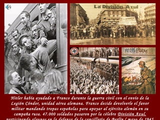 Hitler había ayudado a Franco durante la guerra civil con el envío de la
Legión Cóndor, unidad aérea alemana. Franco decide devolverle el favor
militar mandando tropas españolas para apoyar al ejército alemán en su
campaña rusa. 47.000 soldados pasaron por la célebre División Azul,
 