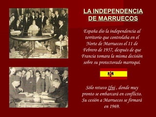 LA INDEPENDENCIALA INDEPENDENCIA
DE MARRUECOSDE MARRUECOS
España dio la independencia al
territorio que controlaba en el
Norte de Marruecos el 11 de
Febrero de 1957, después de que
Francia tomara la misma decisión
sobre su protectorado marroquí.
Sólo retuvo Ifni , donde muy
pronto se embarcará en conflicto.
Su cesión a Marruecos se firmará
en 1969.
 