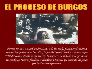 Diciembre - 1970
Proceso contra 16 miembros de E.T.A., 9 de los cuales fueron condenados a
muerte. Las protestas en las calles, la presión internacional y el secuestro por
ETA del cónsul alemán en Bilbao, con la amenaza de matarle si se ejecutaban
las condenas, hicieron finalmente claudicar a Franco, que conmutó las penas
por las de cadena perpétua.
 