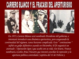 En 1973, Carrero Blanco será nombrado Presidente del gobierno, e
intentará introducir una dinámica aperturista, pero asegurando la
continuidad del régimen, tarea bastante complicada. Este “ continuismo “
sufrió un golpe definitivo cuando en Diciembre, ETA organizó un
atentado ( Operación Ogro ) que acabó con su vida. En Enero, Franco
nombrará a Carlos Arias Navarro que intentó conciliar la represión y la
apertura política controlada ( espíritu del 12 de Febrero ).
 