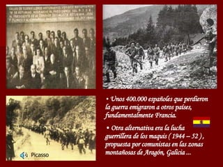Unos 400.000 españoles que perdieron la guerra emigraron a otros países, fundamentalmente Francia. Otra alternativa era la lucha guerrillera de los maquis ( 1944 – 52 ) , propuesta por comunistas en las zonas montañosas de Aragón, Galicia ... Picasso 