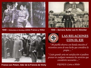 LAS RELACIONES CON EL EJE “  Mi pueblo observa con honda emoción el victorioso curso de una lucha que considera la propia ... “  “  Cuán grande sería mi satisfacción si pudiera prestar en cualquier momento los servicios que consideréis necesarios ...“ FRANCO. Carta a Hitler 1940 –  Entrevista en Hendaya  entre Franco y Hitler 1940 – Serrano Suñer con H. Himmler Franco con Petain, líder de la Francia de Vichy 