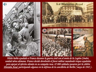 Hitler había ayudado a Franco durante la guerra civil con el envío de la Legión Cóndor, unidad aérea alemana. Franco decide devolverle el favor militar mandando tropas españolas para apoyar al ejército alemán en su campaña rusa. 47.000 soldados pasaron por la célebre  División Azul,  participando algunos en la defensa de la cancillería de Berlín ( mayo de 1945 ) . 