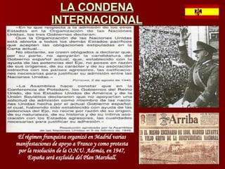 LA CONDENA INTERNACIONAL El régimen franquista organizó en Madrid varias manifestaciones de apoyo a Franco y como protesta por la resolución de la O.N.U. Además, en 1947, España será excluida del Plan Marshall. 