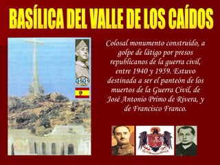 BASÍLICA DEL VALLE DE LOS CAÍDOS Colosal monumento construido, a golpe de látigo por presos republicanos de la guerra civil, entre 1940 y 1959. Estuvo destinada a ser el panteón de los muertos de la Guerra Civil, de José Antonio Primo de Rivera, y de Francisco Franco. 