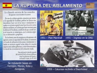 LA RUPTURA DEL AISLAMIENTO 1955 – Ingreso en la ONU 1959 – Calurosa recibida a Eisenhower 1951 – Plan Marshall Se instalarán bases en Torrejón, Morón, Rota y Zaragoza. 