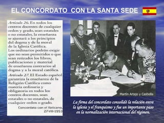 EL CONCORDATO  CON LA SANTA SEDE La firma del concordato consolidó la relación entre la iglesia y el franquismo y fue un importante paso en la normalización internacional del régimen. Martín Artajo y Castiella 