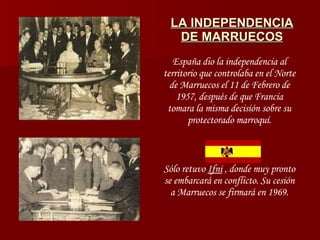 LA INDEPENDENCIA DE MARRUECOS España dio la independencia al territorio que controlaba en el Norte de Marruecos el 11 de Febrero de 1957, después de que Francia tomara la misma decisión sobre su protectorado marroquí. Sólo retuvo  Ifni  , donde muy pronto se embarcará en conflicto. Su cesión a Marruecos se firmará en 1969. 