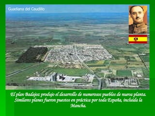 El plan Badajoz produjo el desarrollo de numerosos pueblos de nueva planta. Similares planes fueron puestos en práctica por toda España, incluida la Mancha. Guadiana del Caudillo 