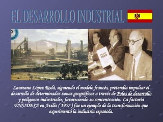 Laureano López Rodó, siguiendo el modelo francés, pretendía impulsar el desarrollo de determinadas zonas geográficas a través de  Polos de desarrollo  y polígonos industriales, favoreciendo su concentración. La factoría ENSIDESA en Avilés ( 1957 ) fue un ejemplo de la transformación que experimentó la industria española. EL DESARROLLO INDUSTRIAL 