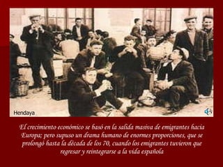 El crecimiento económico se basó en la salida masiva de emigrantes hacia Europa; pero supuso un drama humano de enormes proporciones, que se prolongó hasta la década de los 70, cuando los emigrantes tuvieron que regresar y reintegrarse a la vida española Hendaya 