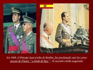 En 1969, el Príncipe Juan Carlos de Borbón, fue proclamado ante las cortes  sucesor de Franco  “ a título de Rey ”   ; la sucesión estaba asegurada. 