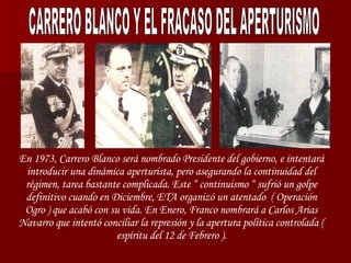 CARRERO BLANCO Y EL FRACASO DEL APERTURISMO En 1973, Carrero Blanco será nombrado Presidente del gobierno, e intentará introducir una dinámica aperturista, pero asegurando la continuidad del régimen, tarea bastante complicada. Este “ continuismo “ sufrió un golpe definitivo cuando en Diciembre, ETA organizó un atentado  (  Operación Ogro )  que acabó con su vida. En Enero, Franco nombrará a Carlos Arias Navarro que intentó conciliar la represión y la apertura política controlada ( espíritu del 12 de Febrero ). 