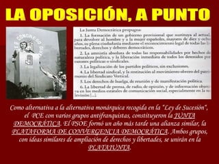 LA OPOSICIÓN, A PUNTO Como alternativa a la alternativa monárquica recogida en la “Ley de Sucesión“,  el  PCE con varios grupos antifranquistas, constituyeron la  JUNTA DEMOCRÁTICA . El PSOE formó un año más tarde una alianza similar, la  PLATAFORMA DE CONVERGENCIA DEMOCRÁTICA . Ambos grupos, con ideas similares de ampliación de derechos y libertades, se unirán en la  PLATAJUNTA . 