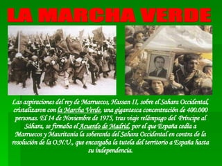 Las aspiraciones del rey de Marruecos, Hassan II, sobre el Sahara Occidental, cristalizaron con  la Marcha Verde , una gigantesca concentración de 400.000 personas. El 14 de Noviembre de 1975, tras viaje relámpago del  Príncipe al Sáhara, se firmaba el  Acuerdo de Madrid , por el que España cedía a Marruecos y Mauritania la soberanía del Sahara Occidental en contra de la resolución de la O.N.U., que encargaba la tutela del territorio a España hasta su independencia. LA MARCHA VERDE 