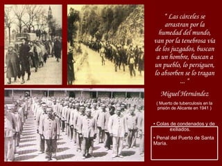 “  Las cárceles se arrastran por la humedad del mundo, van por la tenebrosa vía de los juzgados, buscan a un hombre, buscan a un pueblo, lo persiguen, lo absorben se lo tragan ... “ Miguel Hernández ( Muerto de tuberculosis en la prisión de Alicante en 1941 ) Colas de condenados y de  exiliados. Penal del Puerto de Santa María. 