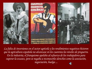 La falta de inversiones en el sector agrícola y los rendimientos negativos hicieron que la agricultura española no alcanzase en los cuarenta los niveles de preguerra. En la industria, el franquismo apelaba al esfuerzo de los trabajadores para superar la escasez, pero se negaba a reconocerles derechos como la asociación, negociación, huelga ... 