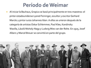 Período de WeimarAl iniciar la Bauhaus, Gropius se basó principalmente en tres maestros: el pintor estadounidense LyonelFeininger, escultor y escritor Gerhard Marcks y pintor suizo Johannes Itten. A ellos se unieron después de la categoría de artistas OskarSchlemmer, Paul Klee, Kandinsky Wasilla, LászlóMoholy-Nagy y Ludwig Mies van derRohe. En 1925, JosefAlbers y Marcel Breuer se convirtió en parte del grupo.