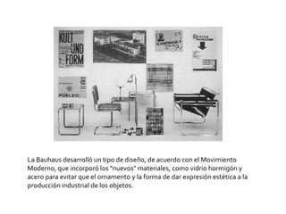 La Bauhaus desarrolló un tipo de diseño, de acuerdo con el Movimiento Moderno, que incorporó los "nuevos" materiales, como vidrio hormigón y acero para evitar que el ornamento y la forma de dar expresión estética a la producción industrial de los objetos.