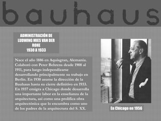 ADMINISTRACIÓN DE LUDWING MIES VAN DER ROHE 1930 A 1933Nace el año 1886 en Aquisgran, Alemania. Colaboró con Peter Behrens desde 1908 al 1911, para luego independizarse desarrollando principalmente su trabajo en Berlín. En 1930 asume la dirección de la Bauhaus hasta su cierre definitivo en 1933. En 1937 emigra a Chicago donde desarrolla una importante labor en la enseñanza de la arquitectura, así como una prolífica obra arquitectónica que lo encumbra como uno de los padres de la arquitectura del S. XX.  En Chicago en 1956