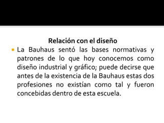 Relación con el diseñoLa Bauhaus sentó las bases normativas y patrones de lo que hoy conocemos como diseño industrial y gráfico; puede decirse que antes de la existencia de la Bauhaus estas dos profesiones no existían como tal y fueron concebidas dentro de esta escuela. 