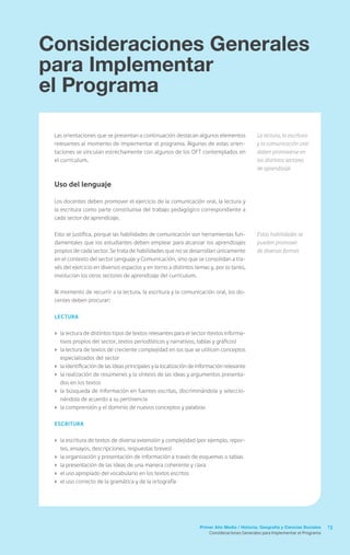 Consideraciones Generales
para Implementar
el Programa

 Las orientaciones que se presentan a continuación destacan algunos elementos                  La lectura, la escritura
 relevantes al momento de implementar el programa. Algunas de estas orien-                     y la comunicación oral
 taciones se vinculan estrechamente con algunos de los OFT contemplados en                     deben promoverse en
 el currículum.                                                                                los distintos sectores
                                                                                               de aprendizaje

 Uso del lenguaje

 Los docentes deben promover el ejercicio de la comunicación oral, la lectura y
 la escritura como parte constitutiva del trabajo pedagógico correspondiente a
 cada sector de aprendizaje.

 Esto se justifica, porque las habilidades de comunicación son herramientas fun-               Estas habilidades se
 damentales que los estudiantes deben emplear para alcanzar los aprendizajes                   pueden promover
 propios de cada sector. Se trata de habilidades que no se desarrollan únicamente              de diversas formas
 en el contexto del sector Lenguaje y Comunicación, sino que se consolidan a tra-
 vés del ejercicio en diversos espacios y en torno a distintos temas y, por lo tanto,
 involucran los otros sectores de aprendizaje del currículum.

 Al momento de recurrir a la lectura, la escritura y la comunicación oral, los do-
 centes deben procurar:

 Lectura


 ›	 la lectura de distintos tipos de textos relevantes para el sector (textos informa-
    tivos propios del sector, textos periodísticos y narrativos, tablas y gráficos)
 ›	 la lectura de textos de creciente complejidad en los que se utilicen conceptos
    especializados del sector
 ›	 la identificación de las ideas principales y la localización de información relevante
 ›	 la realización de resúmenes y la síntesis de las ideas y argumentos presenta-
    dos en los textos
 ›	 la búsqueda de información en fuentes escritas, discriminándola y seleccio-
    nándola de acuerdo a su pertinencia
 ›	 la comprensión y el dominio de nuevos conceptos y palabras

 Escritura


 ›	 la escritura de textos de diversa extensión y complejidad (por ejemplo, repor-
    tes, ensayos, descripciones, respuestas breves)
 ›	 la organización y presentación de información a través de esquemas o tablas
 ›	 la presentación de las ideas de una manera coherente y clara
 ›	 el uso apropiado del vocabulario en los textos escritos
 ›	 el uso correcto de la gramática y de la ortografía




                                                                   Primer Año Medio / Historia, Geografía y Ciencias Sociales    13
                                                                        Consideraciones Generales para Implementar el Programa
 