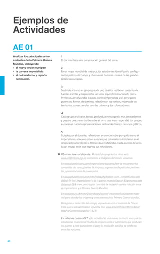 Ejemplos de
     Actividades
     AE 01
     Analizar los principales ante-   	   1
     cedentes de la Primera Guerra    	   El docente hace una presentación general del tema.
     Mundial, incluyendo:             	
     ›	 el nuevo orden europeo        	   2
     ›	 la carrera imperialista       	   En un mapa mundial de la época, los estudiantes identifican la configu-
     ›	 el colonialismo y reparto         ración política de Europa y observan el dominio colonial de las grandes
        del mundo.                        potencias europeas.

                                      	   3
                                      	   Se divide el curso en grupos y cada uno de ellos recibe un conjunto de
                                          fuentes escritas y mapas sobre un tema específico relacionado con la
                                          Primera Guerra Mundial (causas, carrera imperialista y las principales
                                          potencias, formas de dominio, relación con los nativos, reparto de los
                                          territorios, consecuencias para las colonias y los colonizadores).

                                      	   4
                                      	   Cada grupo analiza los textos, profundiza investigando más antecedentes
                                          y prepara una presentación sobre el tema que le correspondió. Los grupos
                                          exponen al curso sus presentaciones, utilizando diversos recursos gráficos.

                                      	   5
                                      	   Guiados por el docente, reflexionan en común sobre por qué y cómo el
                                          imperialismo, el nuevo orden europeo y el colonialismo incidieron en el
                                          desencadenamiento de la Primera Guerra Mundial. Cada alumno desarro-
                                          lla un ensayo en el que expresa sus reflexiones.

                                      !	 Observaciones al docente: Material de apoyo en los sitios web:
                                      	 www.artehistoria.jcyl.es: contenidos e imágenes de historia universal.

                                      	   En www.claseshistoria.com/imperialismo/esquema.htm se encuentran los
                                          contenidos del tema, fuentes de la época, sugerencias de películas pertinen-
                                          tes y presentaciones de power point.

                                      	   En www.educahistoria.com/cms/index.php?option=com_content&view=arti
                                          cle&id=141:el-imperialismo-y-la-i-guerra-mundial&catid=55:presentacione
                                          s&Itemid=184 se encuentra gran cantidad de material sobre la relación entre
                                          el imperialismo y la Primera Guerra Mundial.

                                      	   En www.bbc.co.uk/history/worldwars/wwone/ encontrará abundante mate-
                                          rial para abordar los orígenes y antecedentes de la Primera Guerra Mundial.

                                      	   Para guiar la redacción del ensayo, se puede recurrir al material de Educar
                                          Chile que se encuentra en el siguiente link: www.educarchile.cl/Portal.Base/
                                          Web/VerContenido.aspx?ID=76211

                                      	   En relación con los OFT: esta actividad es una buena instancia para que los
                                          estudiantes muestren actitudes de empatía ante el sufrimiento que producen
                                          las guerras y para que valoren la paz y la resolución pacífica de conflictos
                                          entre las naciones.



40
 