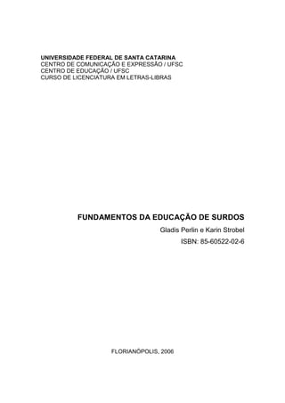 UNIVERSIDADE FEDERAL DE SANTA CATARINA
CENTRO DE COMUNICAÇÃO E EXPRESSÃO / UFSC
CENTRO DE EDUCAÇÃO / UFSC
CURSO DE LICENCIATURA EM LETRAS-LIBRAS




          FUNDAMENTOS DA EDUCAÇÃO DE SURDOS
                                 Gladis Perlin e Karin Strobel
                                         ISBN: 85-60522-02-6




                   FLORIANÓPOLIS, 2006
 