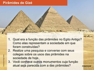 1. Qual era a função das pirâmides no Egito Antigo?
Como elas representam a sociedade em que
foram construídas?
2. Realize uma pesquisa e converse com seus
colegas sobre os usos das pirâmides na
sociedade de hoje.
3. Você conhece outros monumentos cuja função
atual seja parecida com a das pirâmides?
Shutterstock/HolgerMettePirâmides de Gizé
 