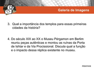 Galeria de Imagens
3. Qual a importância dos templos para essas primeiras
cidades da história?
4. Do século XIX ao XX o Museu Pérgamon em Berlim
reuniu peças autênticas e montou as ruínas da Porta
de Ishtar e da Via Procissional. Discuta qual a função
e o impacto dessa réplica existente no museu.
 