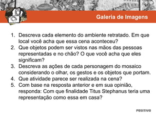 1. Descreva cada elemento do ambiente retratado. Em que
local você acha que essa cena aconteceu?
2. Que objetos podem ser vistos nas mãos das pessoas
representadas e no chão? O que você acha que eles
significam?
3. Descreva as ações de cada personagem do mosaico
considerando o olhar, os gestos e os objetos que portam.
4. Que atividade parece ser realizada na cena?
5. Com base na resposta anterior e em sua opinião,
responda: Com que finalidade Titus Stephanus teria uma
representação como essa em casa?
Galeria de Imagens
 