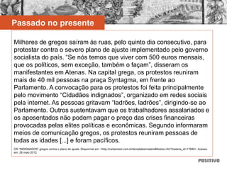 Passado no presente
Milhares de gregos saíram às ruas, pelo quinto dia consecutivo, para
protestar contra o severo plano de ajuste implementado pelo governo
socialista do país. “Se nós temos que viver com 500 euros mensais,
que os políticos, sem exceção, também o façam”, disseram os
manifestantes em Atenas. Na capital grega, os protestos reuniram
mais de 40 mil pessoas na praça Syntagma, em frente ao
Parlamento. A convocação para os protestos foi feita principalmente
pelo movimento “Cidadãos indignados”, organizado em redes sociais
pela internet. As pessoas gritavam “ladrões, ladrões”, dirigindo-se ao
Parlamento. Outros sustentavam que os trabalhadores assalariados e
os aposentados não podem pagar o preço das crises financeiras
provocadas pelas elites políticas e econômicas. Segundo informaram
meios de comunicação gregos, os protestos reuniram pessoas de
todas as idades [...] e foram pacíficos.
OS “INDIGNADOS” gregos contra o plano de ajuste. Disponível em: <http://cartamaior.com.br/templates/materiaMostrar.cfm?materia_id=17849>. Acesso
em: 26 maio 2012.
 