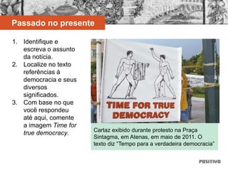 1. Identifique e
escreva o assunto
da notícia.
2. Localize no texto
referências à
democracia e seus
diversos
significados.
3. Com base no que
você respondeu
até aqui, comente
a imagem Time for
true democracy. Cartaz exibido durante protesto na Praça
Sintagma, em Atenas, em maio de 2011. O
texto diz “Tempo para a verdadeira democracia”
TheNetworkPhotojournalistDemotix
Passado no presente
 