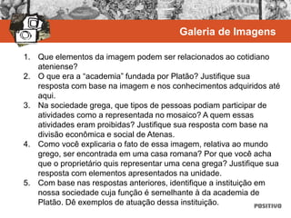 1. Que elementos da imagem podem ser relacionados ao cotidiano
ateniense?
2. O que era a “academia” fundada por Platão? Justifique sua
resposta com base na imagem e nos conhecimentos adquiridos até
aqui.
3. Na sociedade grega, que tipos de pessoas podiam participar de
atividades como a representada no mosaico? A quem essas
atividades eram proibidas? Justifique sua resposta com base na
divisão econômica e social de Atenas.
4. Como você explicaria o fato de essa imagem, relativa ao mundo
grego, ser encontrada em uma casa romana? Por que você acha
que o proprietário quis representar uma cena grega? Justifique sua
resposta com elementos apresentados na unidade.
5. Com base nas respostas anteriores, identifique a instituição em
nossa sociedade cuja função é semelhante à da academia de
Platão. Dê exemplos de atuação dessa instituição.
Galeria de Imagens
 