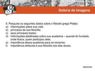 6. Pesquise os seguintes dados sobre o filósofo grego Platão:
a) informações sobre sua vida;
b) princípios de sua filosofia;
c) seus principais textos;
d) informações detalhadas sobre sua academia – quando foi fundada,
onde ficava, quem participou dela;
e) importância dessa academia para os romanos;
f) importância atribuída à sua filosofia nos dias atuais.
Galeria de Imagens
 
