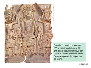 Datada do início do século
XVI e medindo 51 cm x 37
cm, essa escultura ficava em
um dos pilares do Palácio de
Benin e apresenta aspectos
da Corte
MuseuBritânico,Londres,Inglaterra
 
