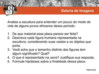 Analise a escultura para entender um pouco do modo de
vida de alguns povos africanos desse período.
1. De que material essa placa parece ser feita?
2. Descreva cada figura humana representada na
escultura, considerando suas vestes e os objetos que
porta.
3. Você acha que o tamanho distinto das figuras tem
algum significado? Qual?
4. O que é representado na cena? Justifique sua resposta.
5. Formule hipóteses sobre a finalidade dessa placa.
Galeria de Imagens
 