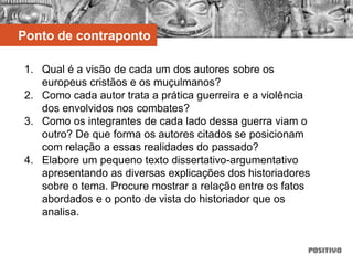 Ponto de contraponto
1. Qual é a visão de cada um dos autores sobre os
europeus cristãos e os muçulmanos?
2. Como cada autor trata a prática guerreira e a violência
dos envolvidos nos combates?
3. Como os integrantes de cada lado dessa guerra viam o
outro? De que forma os autores citados se posicionam
com relação a essas realidades do passado?
4. Elabore um pequeno texto dissertativo-argumentativo
apresentando as diversas explicações dos historiadores
sobre o tema. Procure mostrar a relação entre os fatos
abordados e o ponto de vista do historiador que os
analisa.
 