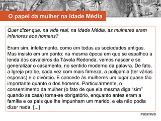 O papel da mulher na Idade Média
Quer dizer que, na vida real, na Idade Média, as mulheres eram
inferiores aos homens?
Eram sim, infelizmente, como em todas as sociedades antigas.
Mas insisto em um ponto: na mesma época em que se espalhou a
lenda dos cavaleiros da Távola Redonda, vemos nascer e se
generalizar o casamento, no sentido moderno da palavra. De fato,
a Igreja proíbe, cada vez com mais firmeza, a poligamia (ter várias
esposas) e o divórcio. E concede às mulheres um lugar quase tão
importante quanto o dos homens. Particularmente, o
consentimento da mulher (o fato de que ela mesma diga “sim”
quando se casa) torna-se obrigatório, enquanto antes eram a
família e os pais que lhe impunham um marido, e ela não podia
dizer nada. [...]
 