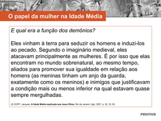 E qual era a função dos demônios?
Eles vinham à terra para seduzir os homens e induzi-los
ao pecado. Segundo o imaginário medieval, eles
atacavam principalmente as mulheres. É por isso que elas
encontram no mundo sobrenatural, ao mesmo tempo,
aliados para promover sua igualdade em relação aos
homens (as meninas tinham um anjo da guarda,
exatamente como os meninos) e inimigos que justificavam
a condição mais ou menos inferior na qual estavam quase
sempre mergulhadas.
LE GOFF, Jacques. A Idade Média explicada aos meus filhos. Rio de Janeiro: Agir, 2007. p. 32, 33, 93.
O papel da mulher na Idade Média
 