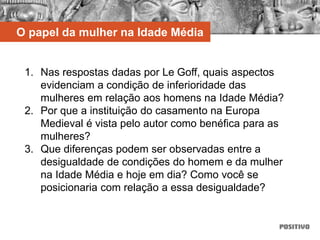 1. Nas respostas dadas por Le Goff, quais aspectos
evidenciam a condição de inferioridade das
mulheres em relação aos homens na Idade Média?
2. Por que a instituição do casamento na Europa
Medieval é vista pelo autor como benéfica para as
mulheres?
3. Que diferenças podem ser observadas entre a
desigualdade de condições do homem e da mulher
na Idade Média e hoje em dia? Como você se
posicionaria com relação a essa desigualdade?
O papel da mulher na Idade Média
 