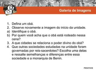 1. Defina um obá.
2. Observe novamente a imagem do início da unidade.
a) Identifique o obá.
b) Por quem você acha que o obá está rodeado nessa
cena?
3. A que cidades se relaciona o poder divino do obá?
4. Que outras sociedades estudadas na unidade foram
governadas por reis-sacerdotes? Escolha uma delas
e ressalte semelhanças e diferenças entre essa
sociedade e a monarquia de Benin.
Galeria de Imagens
 
