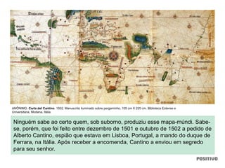 Ninguém sabe ao certo quem, sob suborno, produziu esse mapa-múndi. Sabe-
se, porém, que foi feito entre dezembro de 1501 e outubro de 1502 a pedido de
Alberto Cantino, espião que estava em Lisboa, Portugal, a mando do duque de
Ferrara, na Itália. Após receber a encomenda, Cantino a enviou em segredo
para seu senhor.
ANÔNIMO. Carta del Cantino. 1502. Manuscrito iluminado sobre pergaminho, 105 cm X 220 cm. Biblioteca Estense e
Universitária, Modena, Itália.
 
