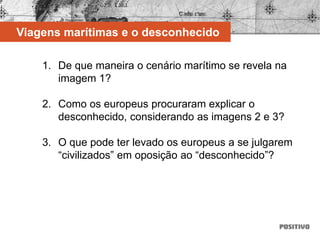 1. De que maneira o cenário marítimo se revela na
imagem 1?
2. Como os europeus procuraram explicar o
desconhecido, considerando as imagens 2 e 3?
3. O que pode ter levado os europeus a se julgarem
“civilizados” em oposição ao “desconhecido”?
Viagens marítimas e o desconhecido
 