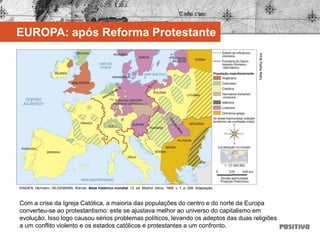 Com a crise da Igreja Católica, a maioria das populações do centro e do norte da Europa
converteu-se ao protestantismo: este se ajustava melhor ao universo do capitalismo em
evolução. Isso logo causou sérios problemas políticos, levando os adeptos das duas religiões
a um conflito violento e os estados católicos e protestantes a um confronto.
EUROPA: após Reforma Protestante
KINDER, Hermann; HILGEMANN, Werner. Atlas histórico mundial. 12. ed. Madrid: Istmo, 1985. v. 1, p. 256. Adaptação.
TalitaKathyBora
 