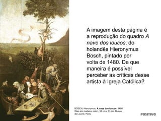 A imagem desta página é
a reprodução do quadro A
nave dos loucos, do
holandês Hieronymus
Bosch, pintado por
volta de 1480. De que
maneira é possível
perceber as críticas desse
artista à Igreja Católica?
BOSCH, Hieronymus. A nave dos loucos. 1480.
Óleo em madeira, color., 58 cm x 33 cm. Museu
do Louvre, Paris.
 
