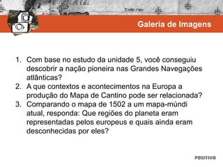 1. Com base no estudo da unidade 5, você conseguiu
descobrir a nação pioneira nas Grandes Navegações
atlânticas?
2. A que contextos e acontecimentos na Europa a
produção do Mapa de Cantino pode ser relacionada?
3. Comparando o mapa de 1502 a um mapa-múndi
atual, responda: Que regiões do planeta eram
representadas pelos europeus e quais ainda eram
desconhecidas por eles?
Galeria de Imagens
 